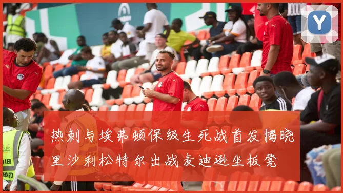 热刺与埃弗顿保级生死战首发揭晓里沙利松特尔出战麦迪逊坐板凳
