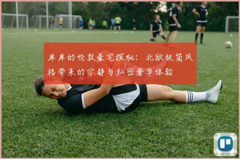库库的伦敦豪宅探秘：北欧极简风格带来的宁静与私密奢华体验
