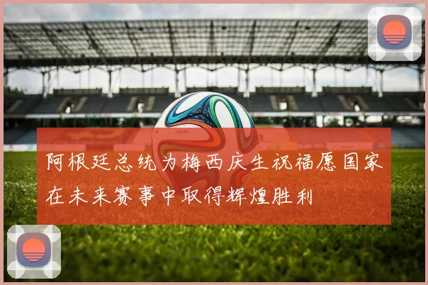 阿根廷总统为梅西庆生祝福愿国家在未来赛事中取得辉煌胜利