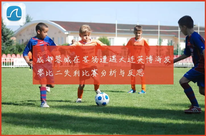 成都蓉城在客场遭遇大连英博海发零比二失利比赛分析与反思