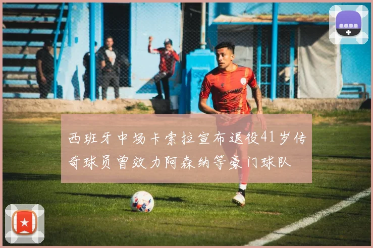 西班牙中场卡索拉宣布退役41岁传奇球员曾效力阿森纳等豪门球队