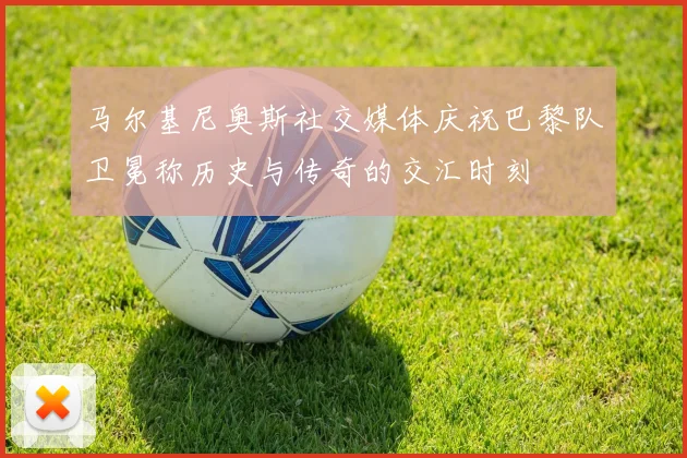 马尔基尼奥斯社交媒体庆祝巴黎队卫冕称历史与传奇的交汇时刻