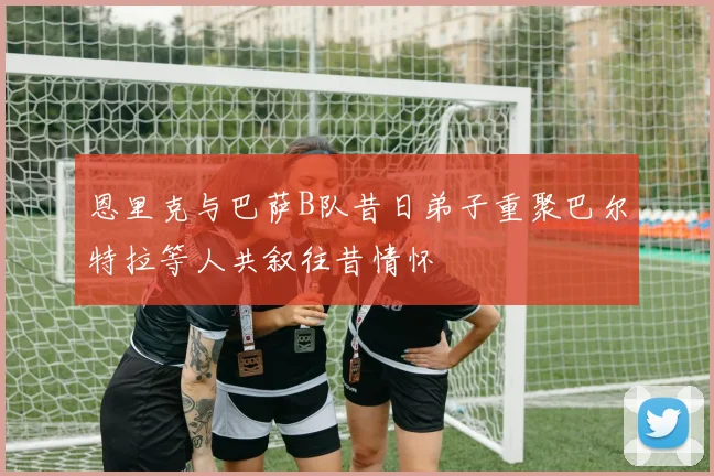 恩里克与巴萨B队昔日弟子重聚巴尔特拉等人共叙往昔情怀