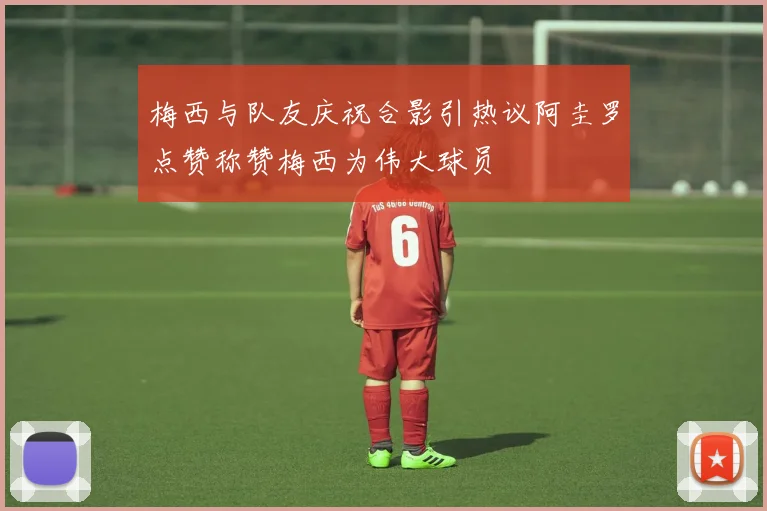 梅西与队友庆祝合影引热议阿圭罗点赞称赞梅西为伟大球员