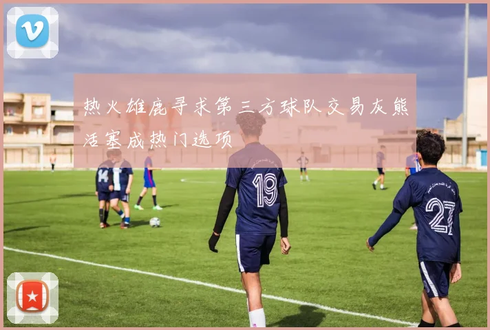 热火雄鹿寻求第三方球队交易灰熊活塞成热门选项