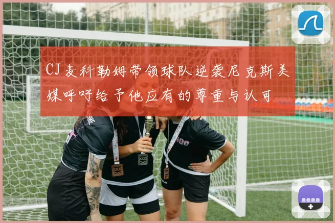 CJ麦科勒姆带领球队逆袭尼克斯美媒呼吁给予他应有的尊重与认可