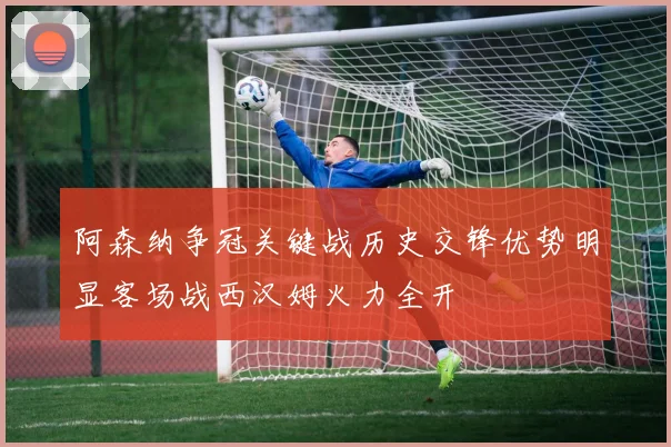 阿森纳争冠关键战历史交锋优势明显客场战西汉姆火力全开
