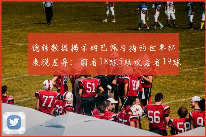 德转数据揭示姆巴佩与梅西世界杯表现差异：前者18球5助攻后者19球8助攻