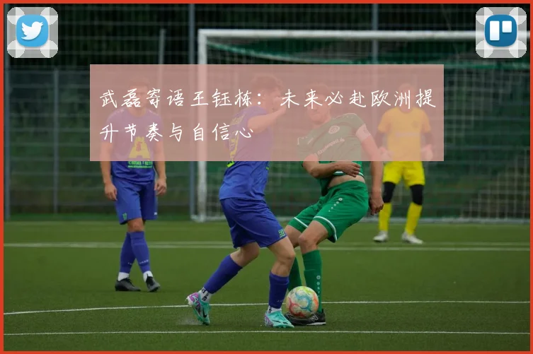 武磊寄语王钰栋：未来必赴欧洲提升节奏与自信心