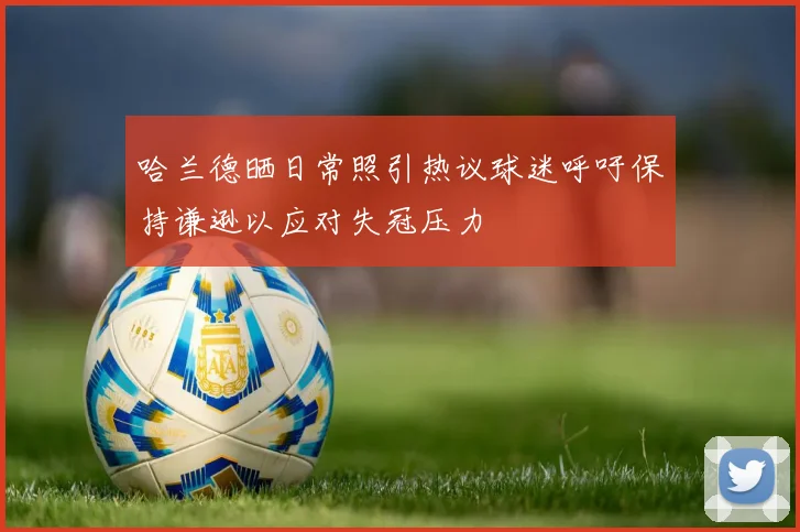 哈兰德晒日常照引热议球迷呼吁保持谦逊以应对失冠压力