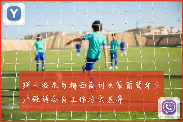 斯卡洛尼与梅西商讨决策葡萄牙主帅强调各自工作方式差异