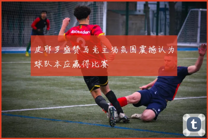 皮耶罗盛赞马竞主场氛围震撼认为球队本应赢得比赛