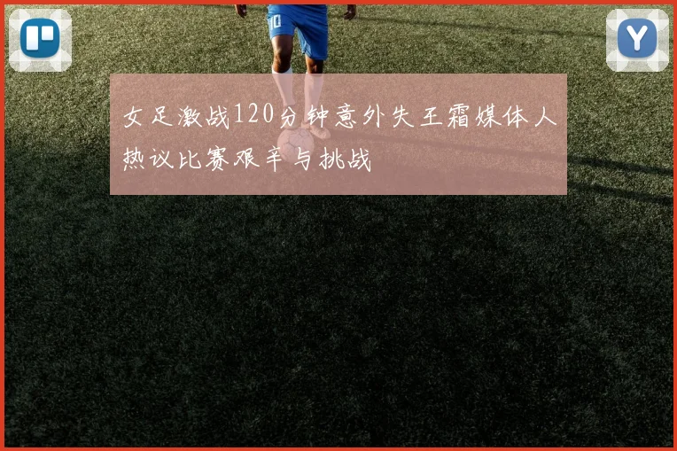 女足激战120分钟意外失王霜媒体人热议比赛艰辛与挑战