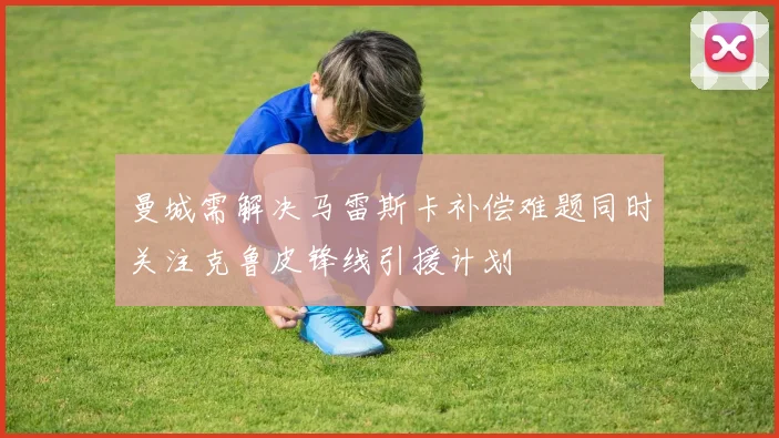 曼城需解决马雷斯卡补偿难题同时关注克鲁皮锋线引援计划
