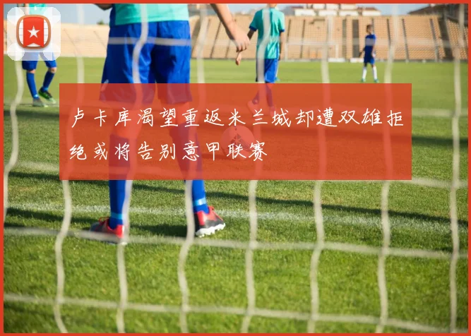 卢卡库渴望重返米兰城却遭双雄拒绝或将告别意甲联赛