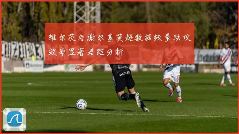 维尔茨与谢尔基英超数据较量助攻效率显著差距分析