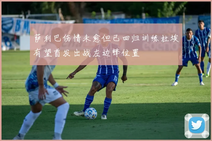 萨利巴伤情未愈但已回归训练杜埃有望首发出战左边锋位置
