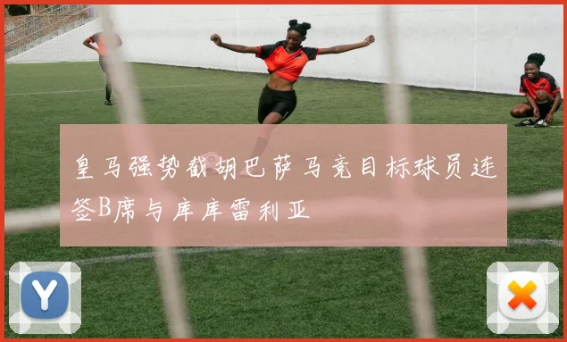 皇马强势截胡巴萨马竞目标球员连签B席与库库雷利亚