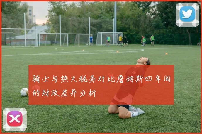 骑士与热火税务对比詹姆斯四年间的财政差异分析