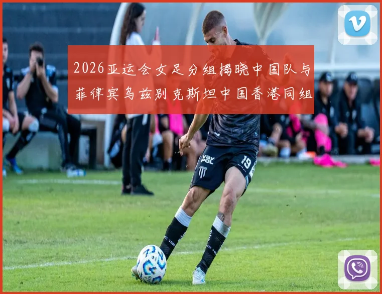 2026亚运会女足分组揭晓中国队与菲律宾乌兹别克斯坦中国香港同组对决