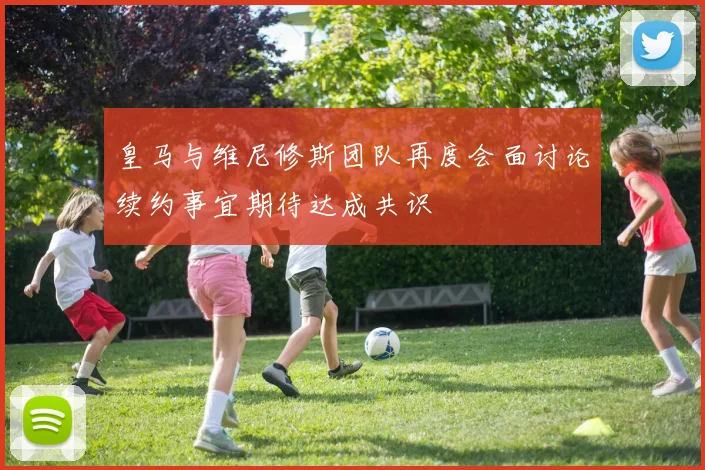 皇马与维尼修斯团队再度会面讨论续约事宜期待达成共识